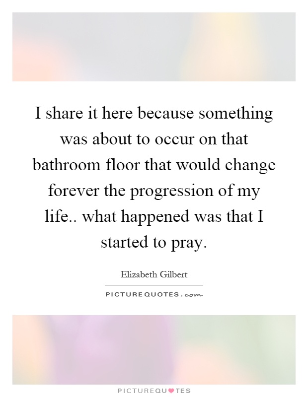 I share it here because something was about to occur on that bathroom floor that would change forever the progression of my life.. what happened was that I started to pray Picture Quote #1