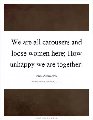 We are all carousers and loose women here; How unhappy we are together! Picture Quote #1