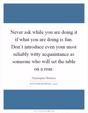 Never ask while you are doing it if what you are doing is fun. Don’t introduce even your most reliably witty acquaintance as someone who will set the table on a roar Picture Quote #1