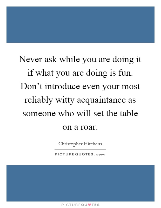 Never ask while you are doing it if what you are doing is fun. Don't introduce even your most reliably witty acquaintance as someone who will set the table on a roar Picture Quote #1