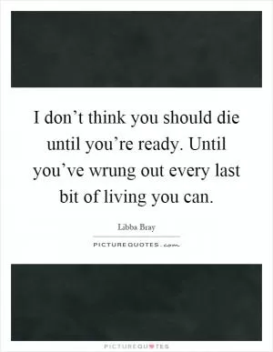 I don’t think you should die until you’re ready. Until you’ve wrung out every last bit of living you can Picture Quote #1