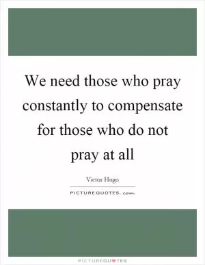 We need those who pray constantly to compensate for those who do not pray at all Picture Quote #1