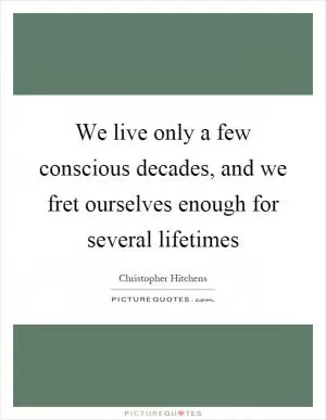 We live only a few conscious decades, and we fret ourselves enough for several lifetimes Picture Quote #1