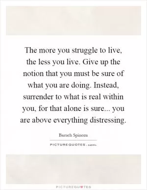 The more you struggle to live, the less you live. Give up the notion that you must be sure of what you are doing. Instead, surrender to what is real within you, for that alone is sure... you are above everything distressing Picture Quote #1