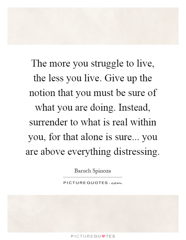 The more you struggle to live, the less you live. Give up the notion that you must be sure of what you are doing. Instead, surrender to what is real within you, for that alone is sure... you are above everything distressing Picture Quote #1