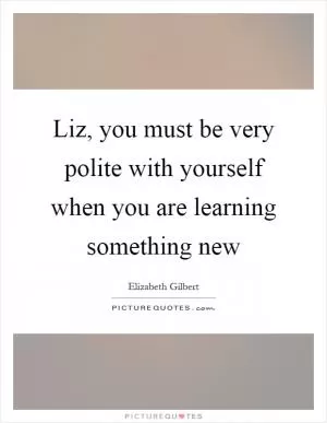 Liz, you must be very polite with yourself when you are learning something new Picture Quote #1