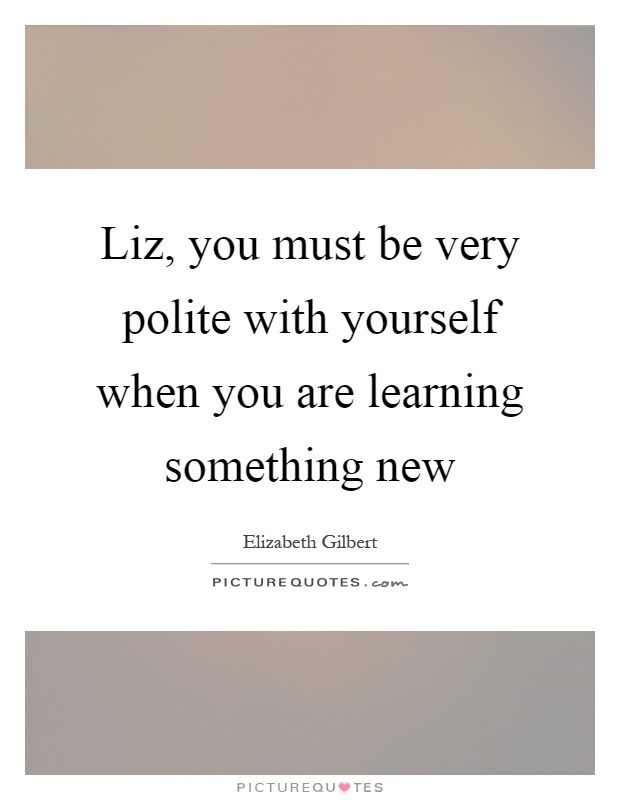 Liz, you must be very polite with yourself when you are learning something new Picture Quote #1