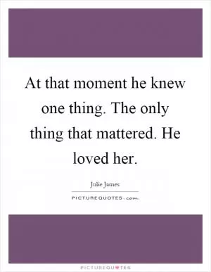 At that moment he knew one thing. The only thing that mattered. He loved her Picture Quote #1