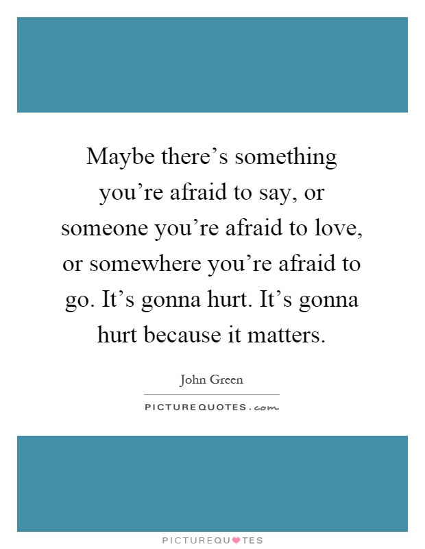 Maybe there's something you're afraid to say, or someone you're afraid to love, or somewhere you're afraid to go. It's gonna hurt. It's gonna hurt because it matters Picture Quote #1