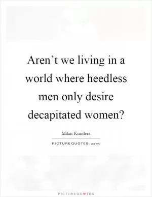 Aren’t we living in a world where heedless men only desire decapitated women? Picture Quote #1