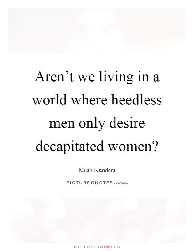 Aren't we living in a world where heedless men only desire decapitated women? Picture Quote #1