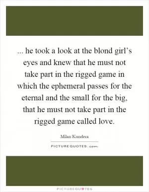 ... he took a look at the blond girl’s eyes and knew that he must not take part in the rigged game in which the ephemeral passes for the eternal and the small for the big, that he must not take part in the rigged game called love Picture Quote #1