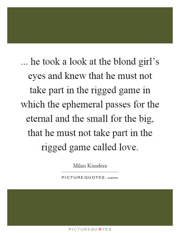... he took a look at the blond girl's eyes and knew that he must not take part in the rigged game in which the ephemeral passes for the eternal and the small for the big, that he must not take part in the rigged game called love Picture Quote #1