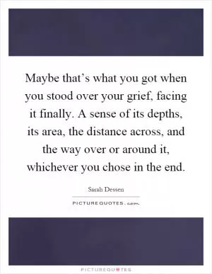 Maybe that’s what you got when you stood over your grief, facing it finally. A sense of its depths, its area, the distance across, and the way over or around it, whichever you chose in the end Picture Quote #1