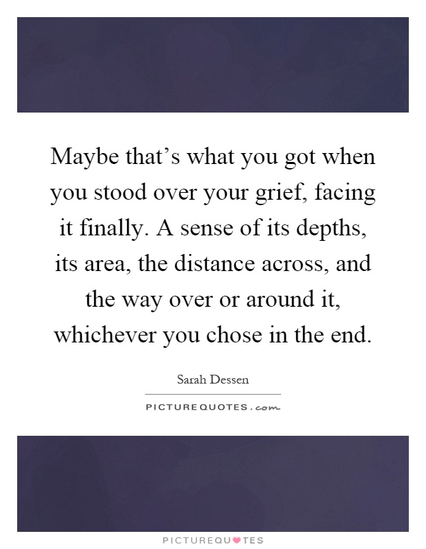 Maybe that's what you got when you stood over your grief, facing it finally. A sense of its depths, its area, the distance across, and the way over or around it, whichever you chose in the end Picture Quote #1