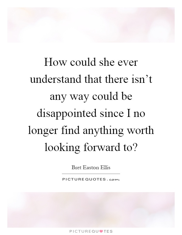How could she ever understand that there isn't any way could be disappointed since I no longer find anything worth looking forward to? Picture Quote #1