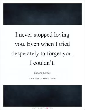 I never stopped loving you. Even when I tried desperately to forget you, I couldn’t Picture Quote #1