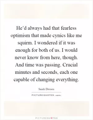 He’d always had that fearless optimism that made cynics like me squirm. I wondered if it was enough for both of us. I would never know from here, though. And time was passing. Crucial minutes and seconds, each one capable of changing everything Picture Quote #1