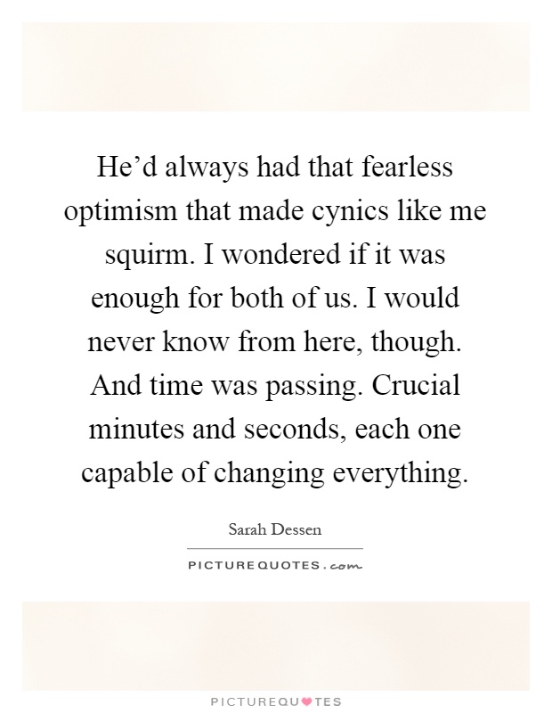 He'd always had that fearless optimism that made cynics like me squirm. I wondered if it was enough for both of us. I would never know from here, though. And time was passing. Crucial minutes and seconds, each one capable of changing everything Picture Quote #1
