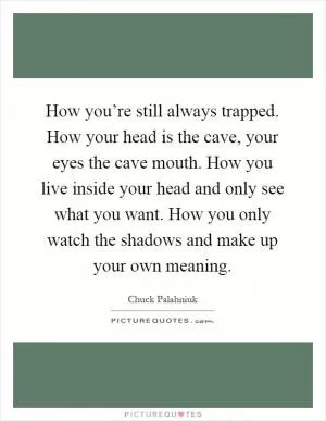 How you’re still always trapped. How your head is the cave, your eyes the cave mouth. How you live inside your head and only see what you want. How you only watch the shadows and make up your own meaning Picture Quote #1