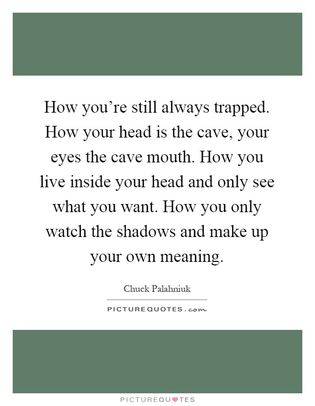 How you're still always trapped. How your head is the cave, your eyes the cave mouth. How you live inside your head and only see what you want. How you only watch the shadows and make up your own meaning Picture Quote #1