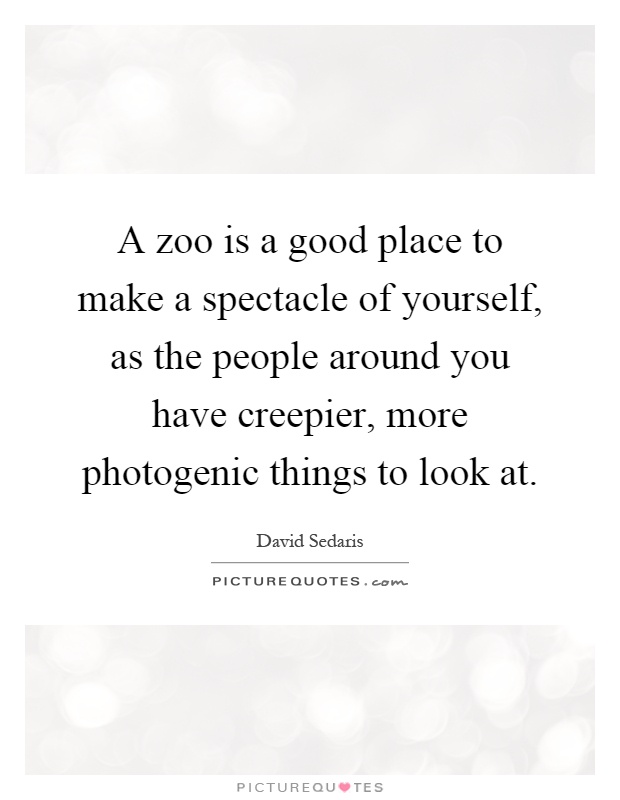 A zoo is a good place to make a spectacle of yourself, as the people around you have creepier, more photogenic things to look at Picture Quote #1