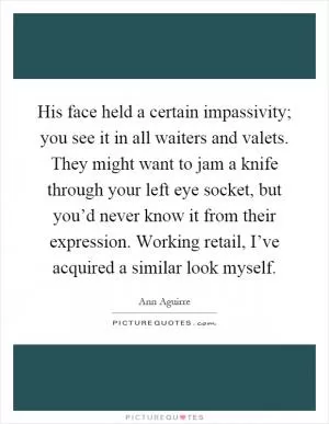 His face held a certain impassivity; you see it in all waiters and valets. They might want to jam a knife through your left eye socket, but you’d never know it from their expression. Working retail, I’ve acquired a similar look myself Picture Quote #1