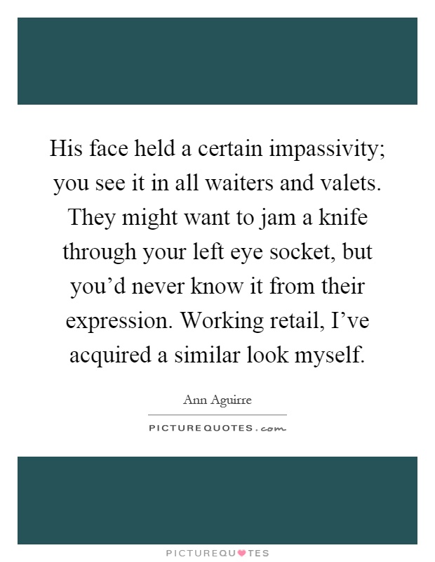His face held a certain impassivity; you see it in all waiters and valets. They might want to jam a knife through your left eye socket, but you'd never know it from their expression. Working retail, I've acquired a similar look myself Picture Quote #1