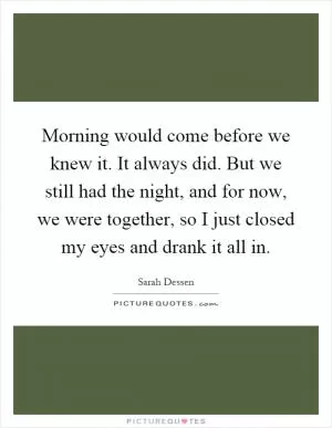 Morning would come before we knew it. It always did. But we still had the night, and for now, we were together, so I just closed my eyes and drank it all in Picture Quote #1