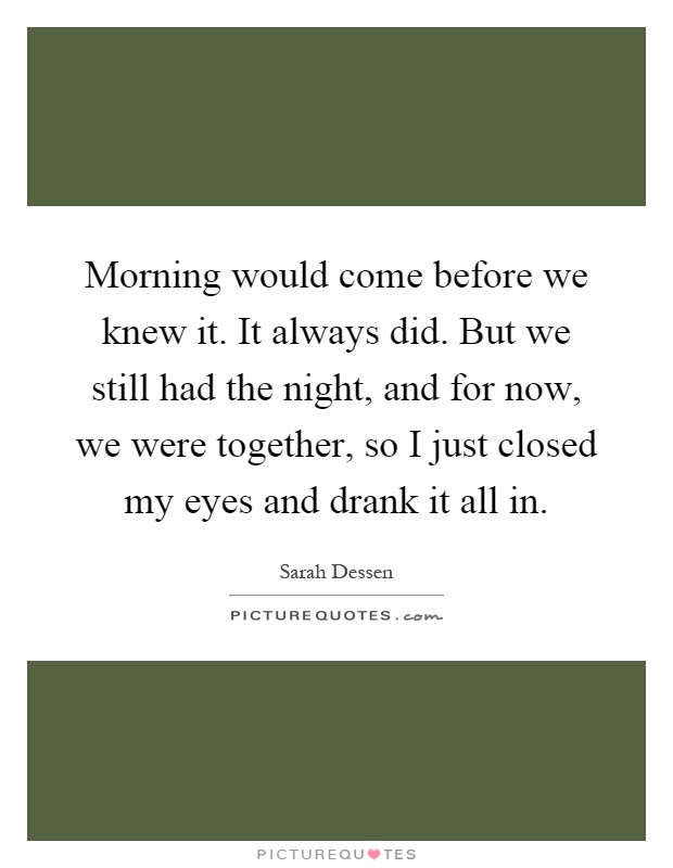 Morning would come before we knew it. It always did. But we still had the night, and for now, we were together, so I just closed my eyes and drank it all in Picture Quote #1