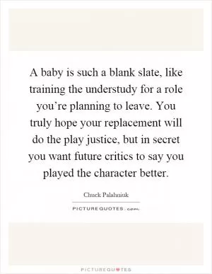 A baby is such a blank slate, like training the understudy for a role you’re planning to leave. You truly hope your replacement will do the play justice, but in secret you want future critics to say you played the character better Picture Quote #1