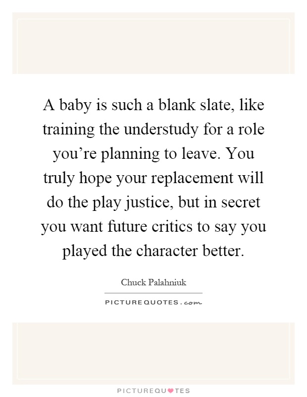 A baby is such a blank slate, like training the understudy for a role you're planning to leave. You truly hope your replacement will do the play justice, but in secret you want future critics to say you played the character better Picture Quote #1