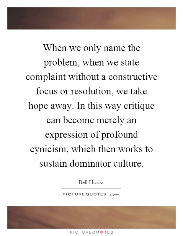 When we only name the problem, when we state complaint without a constructive focus or resolution, we take hope away. In this way critique can become merely an expression of profound cynicism, which then works to sustain dominator culture Picture Quote #1