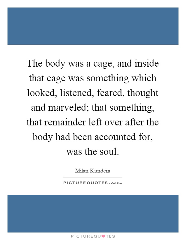 The body was a cage, and inside that cage was something which looked, listened, feared, thought and marveled; that something, that remainder left over after the body had been accounted for, was the soul Picture Quote #1