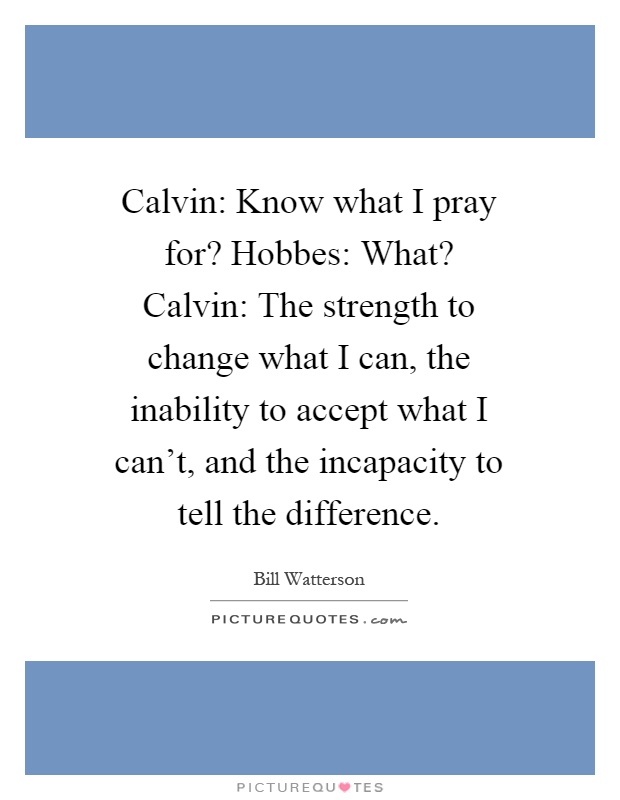 Calvin: Know what I pray for? Hobbes: What? Calvin: The strength to change what I can, the inability to accept what I can't, and the incapacity to tell the difference Picture Quote #1