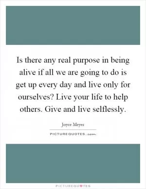 Is there any real purpose in being alive if all we are going to do is get up every day and live only for ourselves? Live your life to help others. Give and live selflessly Picture Quote #1