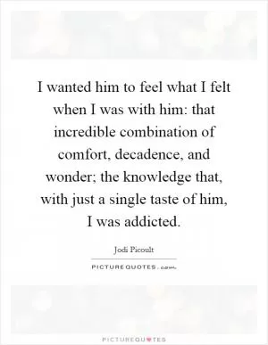 I wanted him to feel what I felt when I was with him: that incredible combination of comfort, decadence, and wonder; the knowledge that, with just a single taste of him, I was addicted Picture Quote #1