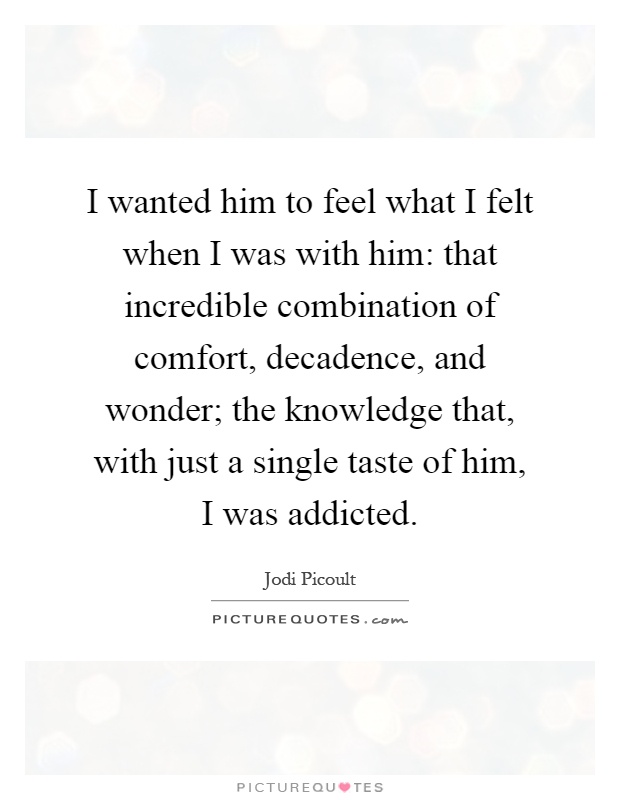 I wanted him to feel what I felt when I was with him: that incredible combination of comfort, decadence, and wonder; the knowledge that, with just a single taste of him, I was addicted Picture Quote #1