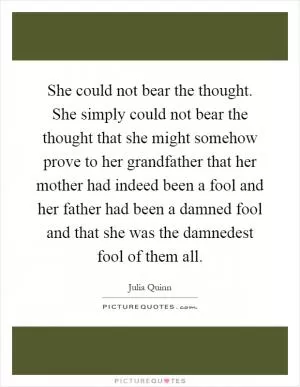 She could not bear the thought. She simply could not bear the thought that she might somehow prove to her grandfather that her mother had indeed been a fool and her father had been a damned fool and that she was the damnedest fool of them all Picture Quote #1