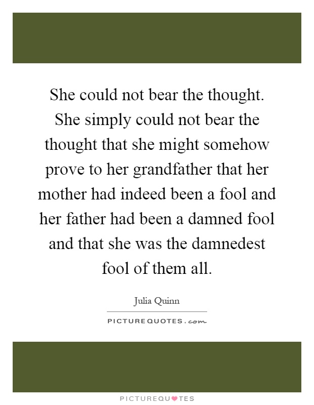 She could not bear the thought. She simply could not bear the thought that she might somehow prove to her grandfather that her mother had indeed been a fool and her father had been a damned fool and that she was the damnedest fool of them all Picture Quote #1