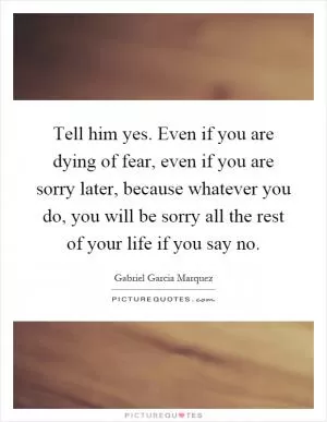 Tell him yes. Even if you are dying of fear, even if you are sorry later, because whatever you do, you will be sorry all the rest of your life if you say no Picture Quote #1