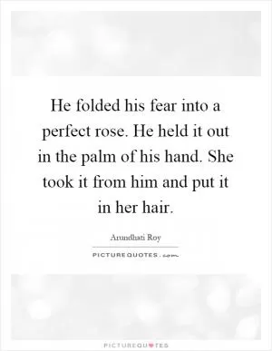 He folded his fear into a perfect rose. He held it out in the palm of his hand. She took it from him and put it in her hair Picture Quote #1