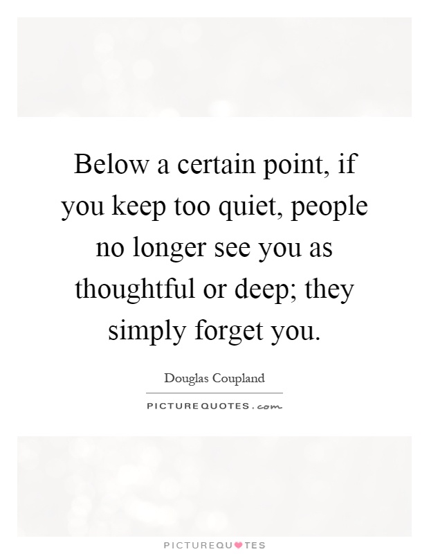 Below a certain point, if you keep too quiet, people no longer see you as thoughtful or deep; they simply forget you Picture Quote #1