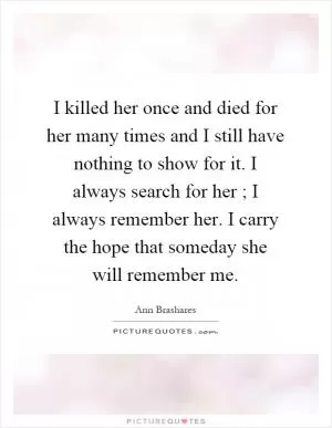 I killed her once and died for her many times and I still have nothing to show for it. I always search for her ; I always remember her. I carry the hope that someday she will remember me Picture Quote #1