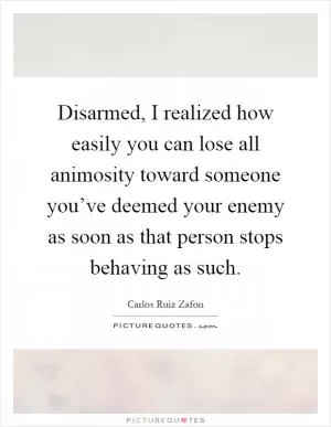 Disarmed, I realized how easily you can lose all animosity toward someone you’ve deemed your enemy as soon as that person stops behaving as such Picture Quote #1
