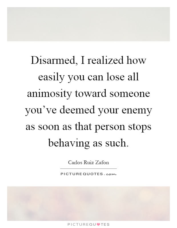 Disarmed, I realized how easily you can lose all animosity toward someone you've deemed your enemy as soon as that person stops behaving as such Picture Quote #1