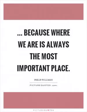 ... because where we are is always the most important place Picture Quote #1