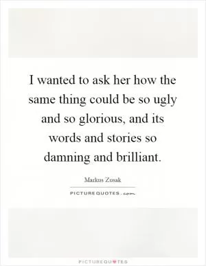 I wanted to ask her how the same thing could be so ugly and so glorious, and its words and stories so damning and brilliant Picture Quote #1
