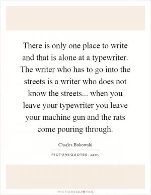 There is only one place to write and that is alone at a typewriter. The writer who has to go into the streets is a writer who does not know the streets... when you leave your typewriter you leave your machine gun and the rats come pouring through Picture Quote #1