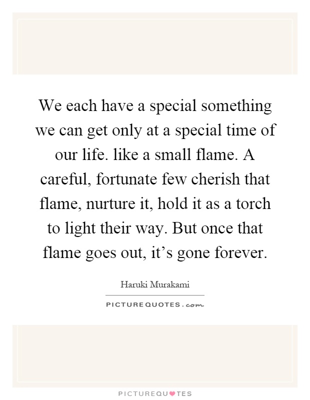 We each have a special something we can get only at a special time of our life. like a small flame. A careful, fortunate few cherish that flame, nurture it, hold it as a torch to light their way. But once that flame goes out, it's gone forever Picture Quote #1